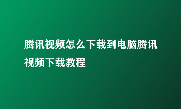 腾讯视频怎么下载到电脑腾讯视频下载教程