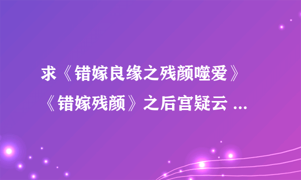 求《错嫁良缘之残颜噬爱》 《错嫁残颜》之后宫疑云 要完结的！最好能发到我的邮箱 313210121@qq.com