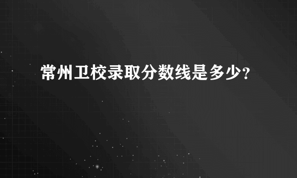 常州卫校录取分数线是多少？