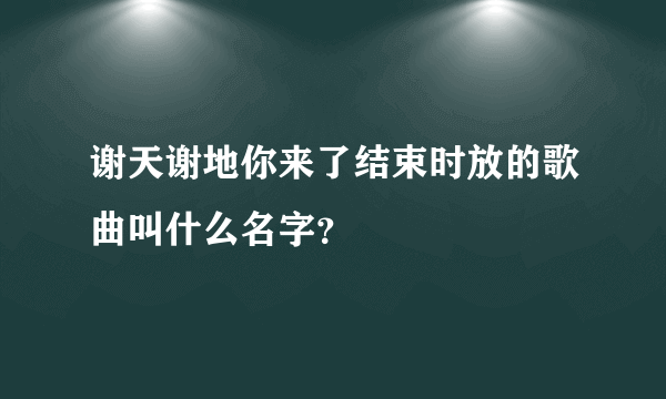 谢天谢地你来了结束时放的歌曲叫什么名字？