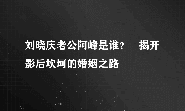 刘晓庆老公阿峰是谁？   揭开影后坎坷的婚姻之路