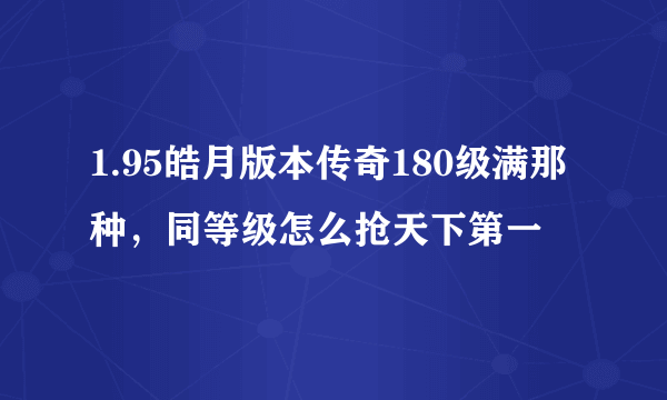 1.95皓月版本传奇180级满那种，同等级怎么抢天下第一