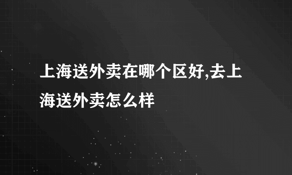 上海送外卖在哪个区好,去上海送外卖怎么样