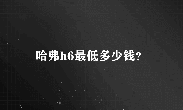 哈弗h6最低多少钱？