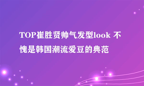 TOP崔胜贤帅气发型look 不愧是韩国潮流爱豆的典范