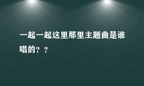 一起一起这里那里主题曲是谁唱的？？