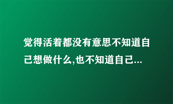 觉得活着都没有意思不知道自己想做什么,也不知道自己能做什么