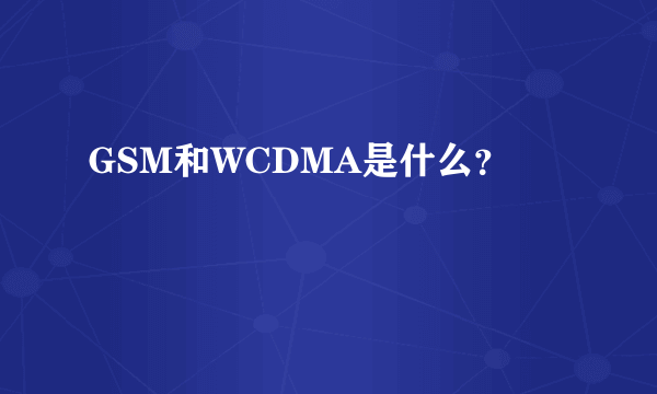 GSM和WCDMA是什么？