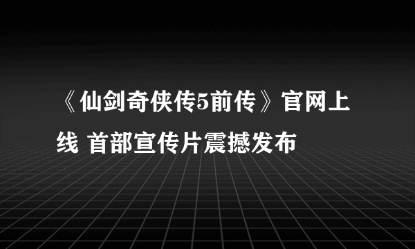 《仙剑奇侠传5前传》官网上线 首部宣传片震撼发布