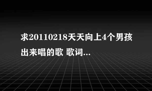 求20110218天天向上4个男孩出来唱的歌 歌词中好像有bla bla bla