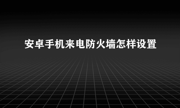 安卓手机来电防火墙怎样设置