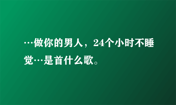 …做你的男人，24个小时不睡觉…是首什么歌。