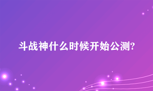 斗战神什么时候开始公测?