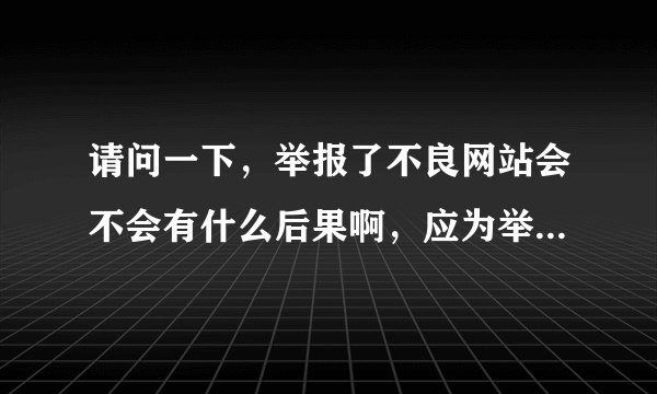 请问一下，举报了不良网站会不会有什么后果啊，应为举报中心要填写邮箱，真实姓名，手机号