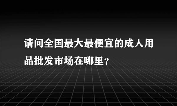 请问全国最大最便宜的成人用品批发市场在哪里？