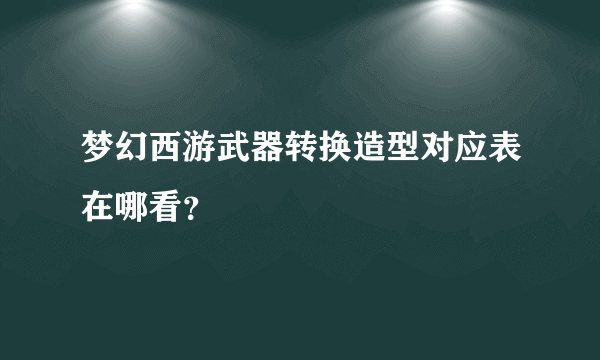 梦幻西游武器转换造型对应表在哪看？