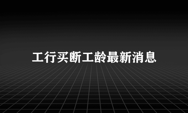 工行买断工龄最新消息