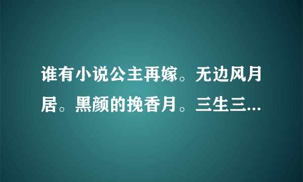 谁有小说公主再嫁。无边风月居。黑颜的挽香月。三生三世十里桃花。谢谢谢谢