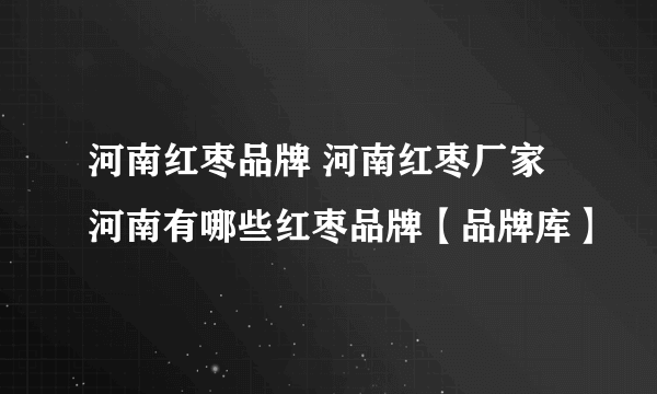 河南红枣品牌 河南红枣厂家 河南有哪些红枣品牌【品牌库】