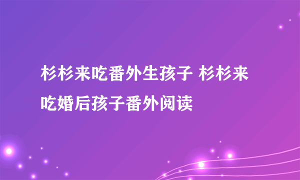 杉杉来吃番外生孩子 杉杉来吃婚后孩子番外阅读