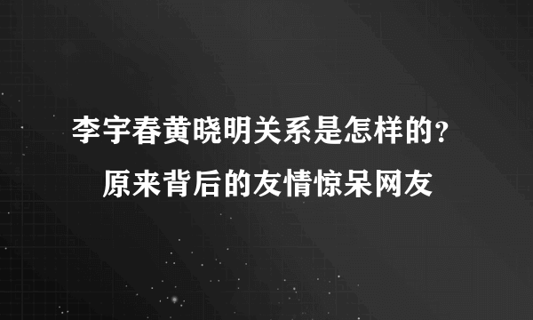 李宇春黄晓明关系是怎样的？　原来背后的友情惊呆网友