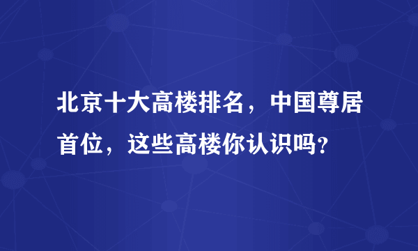 北京十大高楼排名，中国尊居首位，这些高楼你认识吗？