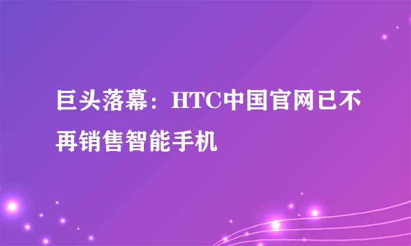 巨头落幕：HTC中国官网已不再销售智能手机