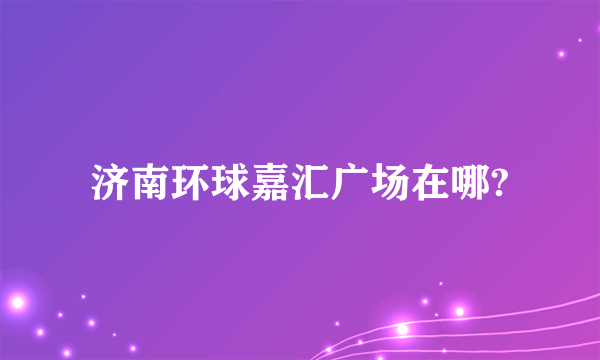 济南环球嘉汇广场在哪?