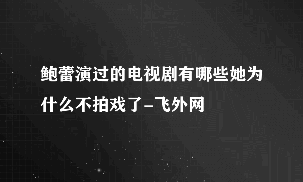 鲍蕾演过的电视剧有哪些她为什么不拍戏了-飞外网