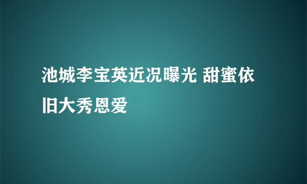 池城李宝英近况曝光 甜蜜依旧大秀恩爱