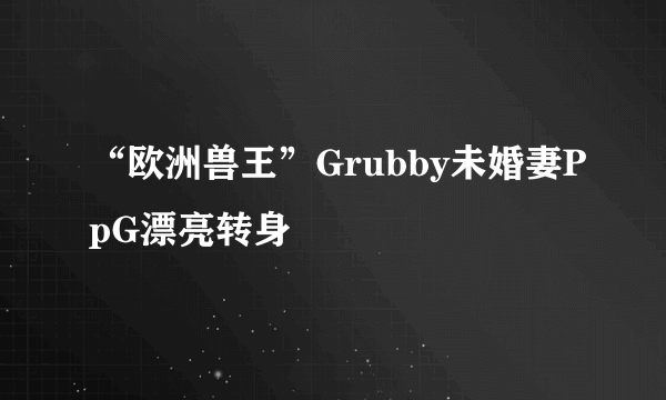 “欧洲兽王”Grubby未婚妻PpG漂亮转身