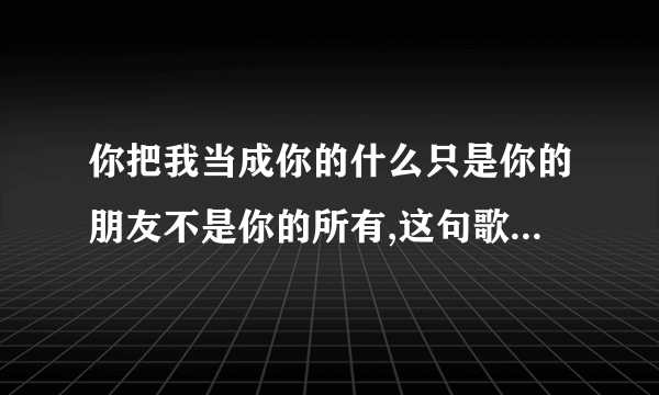 你把我当成你的什么只是你的朋友不是你的所有,这句歌词是哪首歌的