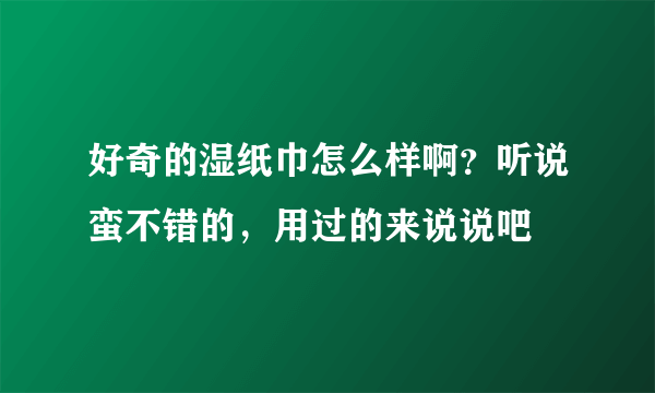 好奇的湿纸巾怎么样啊？听说蛮不错的，用过的来说说吧