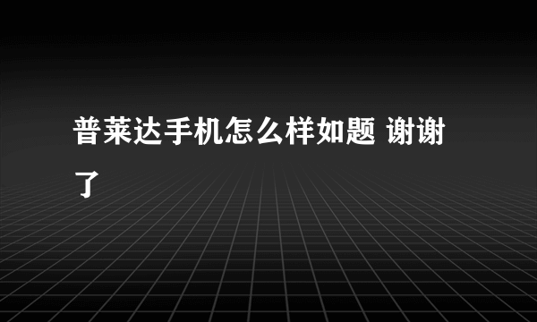 普莱达手机怎么样如题 谢谢了