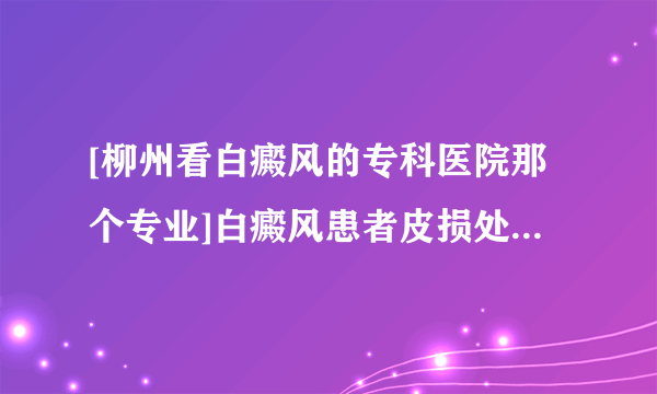 [柳州看白癜风的专科医院那个专业]白癜风患者皮损处为什么会发痒