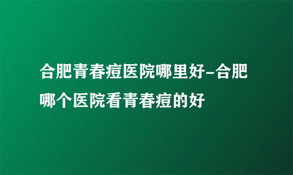 合肥青春痘医院哪里好-合肥哪个医院看青春痘的好