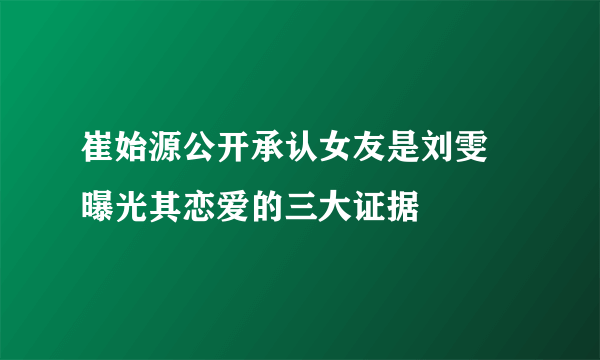 崔始源公开承认女友是刘雯 曝光其恋爱的三大证据