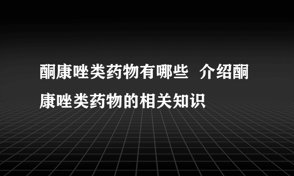 酮康唑类药物有哪些  介绍酮康唑类药物的相关知识