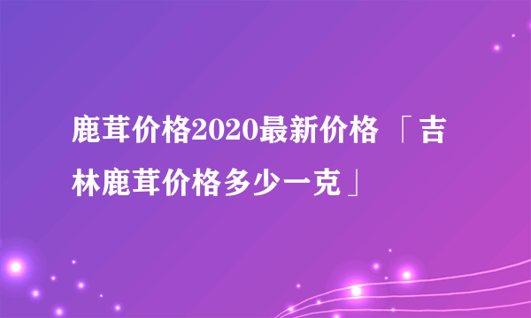 鹿茸价格2020最新价格 「吉林鹿茸价格多少一克」