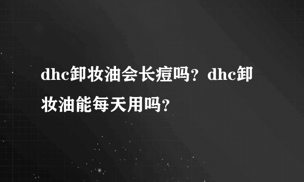 dhc卸妆油会长痘吗？dhc卸妆油能每天用吗？