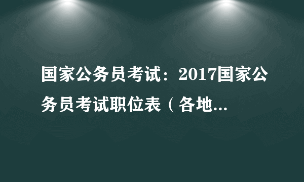 国家公务员考试：2017国家公务员考试职位表（各地区汇总）