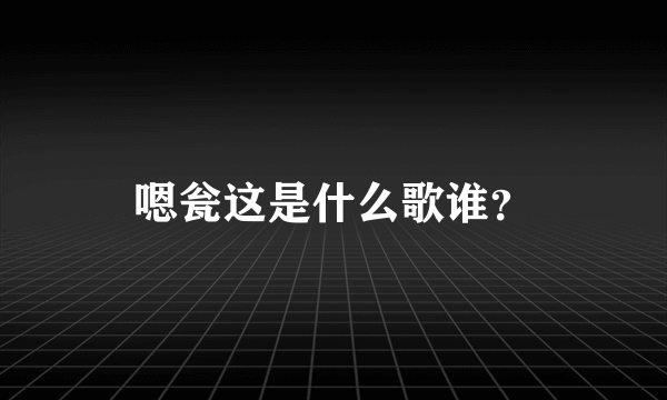 嗯瓮这是什么歌谁？