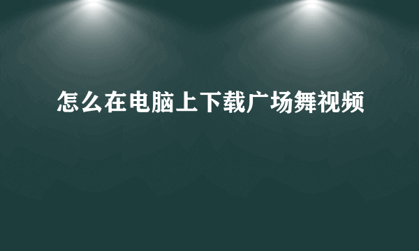 怎么在电脑上下载广场舞视频