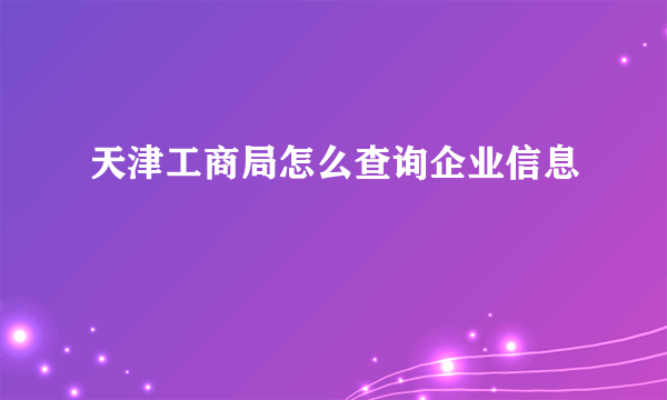 天津工商局怎么查询企业信息