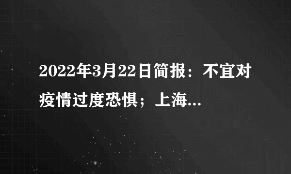 2022年3月22日简报：不宜对疫情过度恐惧；上海昨日新增本土感染者31+865；韩国越南疫情好转；英国将为75岁以上人士接种第二剂加强针