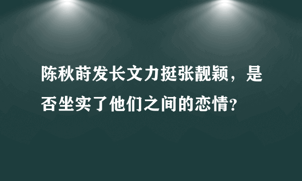 陈秋莳发长文力挺张靓颖，是否坐实了他们之间的恋情？