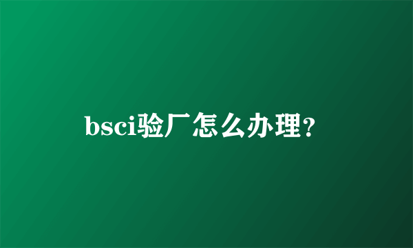 bsci验厂怎么办理？