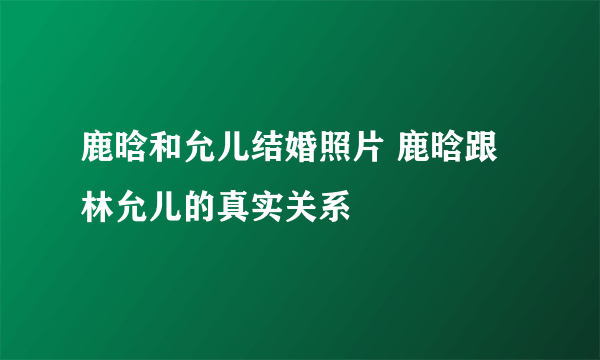 鹿晗和允儿结婚照片 鹿晗跟林允儿的真实关系