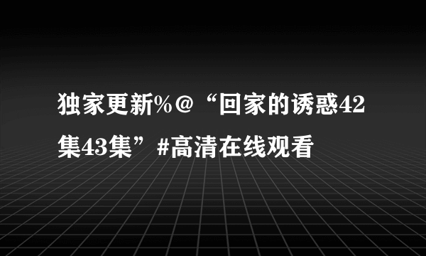 独家更新%@“回家的诱惑42集43集”#高清在线观看