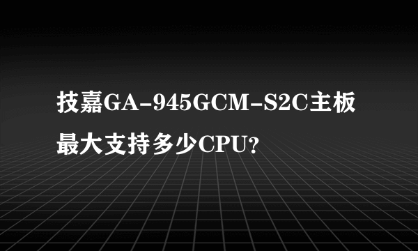 技嘉GA-945GCM-S2C主板最大支持多少CPU？